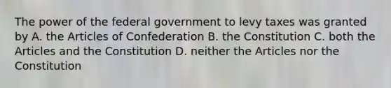 The power of the federal government to levy taxes was granted by A. the Articles of Confederation B. the Constitution C. both the Articles and the Constitution D. neither the Articles nor the Constitution