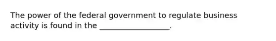 The power of the federal government to regulate business activity is found in the __________________.