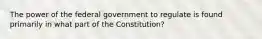 The power of the federal government to regulate is found primarily in what part of the Constitution?