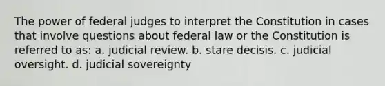 The power of federal judges to interpret the Constitution in cases that involve questions about federal law or the Constitution is referred to as: a. judicial review. b. stare decisis. c. judicial oversight. d. judicial sovereignty