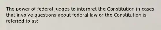 The power of federal judges to interpret the Constitution in cases that involve questions about federal law or the Constitution is referred to as: