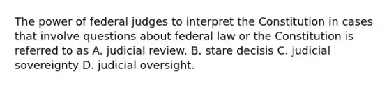 The power of federal judges to interpret the Constitution in cases that involve questions about federal law or the Constitution is referred to as A. judicial review. B. stare decisis C. judicial sovereignty D. judicial oversight.