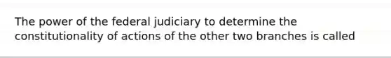 The power of the federal judiciary to determine the constitutionality of actions of the other two branches is called