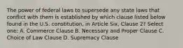 The power of federal laws to supersede any state laws that conflict with them is established by which clause listed below found in the U.S. constitution, in Article Six, Clause 2? Select one: A. Commerce Clause B. Necessary and Proper Clause C. Choice of Law Clause D. Supremacy Clause