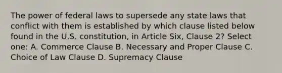 The power of federal laws to supersede any state laws that conflict with them is established by which clause listed below found in the U.S. constitution, in Article Six, Clause 2? Select one: A. Commerce Clause B. Necessary and Proper Clause C. Choice of Law Clause D. Supremacy Clause