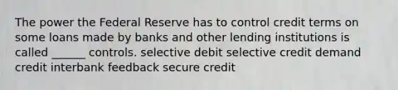 The power the Federal Reserve has to control credit terms on some loans made by banks and other lending institutions is called ______ controls. selective debit selective credit demand credit interbank feedback secure credit