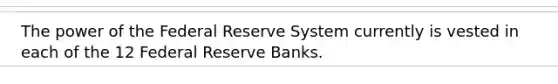 The power of the Federal Reserve System currently is vested in each of the 12 Federal Reserve Banks.