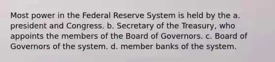 Most power in the Federal Reserve System is held by the a. president and Congress. b. Secretary of the Treasury, who appoints the members of the Board of Governors. c. Board of Governors of the system. d. member banks of the system.