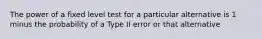 The power of a fixed level test for a particular alternative is 1 minus the probability of a Type II error or that alternative