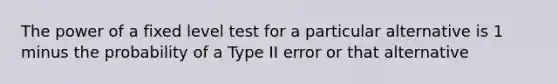 The power of a fixed level test for a particular alternative is 1 minus the probability of a Type II error or that alternative