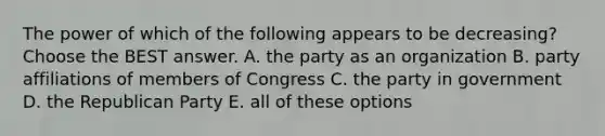 The power of which of the following appears to be decreasing? Choose the BEST answer. A. the party as an organization B. party affiliations of members of Congress C. the party in government D. the Republican Party E. all of these options