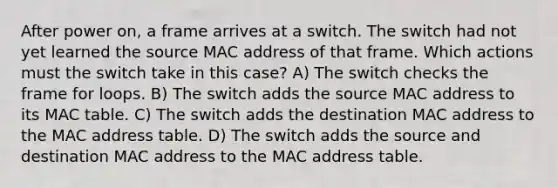 After power on, a frame arrives at a switch. The switch had not yet learned the source MAC address of that frame. Which actions must the switch take in this case? A) The switch checks the frame for loops. B) The switch adds the source MAC address to its MAC table. C) The switch adds the destination MAC address to the MAC address table. D) The switch adds the source and destination MAC address to the MAC address table.