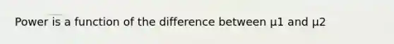 Power is a function of the difference between µ1 and µ2