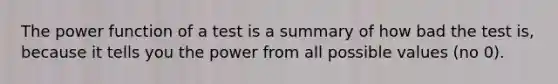 The power function of a test is a summary of how bad the test is, because it tells you the power from all possible values (no 0).