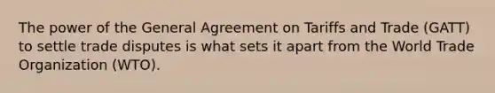 The power of the General Agreement on Tariffs and Trade (GATT) to settle trade disputes is what sets it apart from the World Trade Organization (WTO).