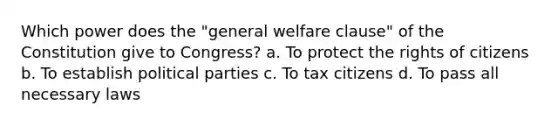 Which power does the "general welfare clause" of the Constitution give to Congress? a. To protect the rights of citizens b. To establish political parties c. To tax citizens d. To pass all necessary laws