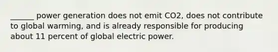 ______ power generation does not emit CO2, does not contribute to global warming, and is already responsible for producing about 11 percent of global electric power.