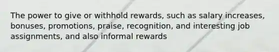 The power to give or withhold rewards, such as salary increases, bonuses, promotions, praise, recognition, and interesting job assignments, and also informal rewards