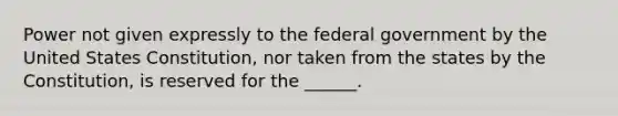 Power not given expressly to the federal government by the United States Constitution, nor taken from the states by the Constitution, is reserved for the ______.