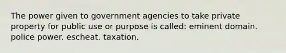 The power given to government agencies to take private property for public use or purpose is called: eminent domain. police power. escheat. taxation.