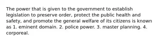 The power that is given to the government to establish legislation to preserve order, protect the public health and safety, and promote the general welfare of its citizens is known as 1. eminent domain. 2. police power. 3. master planning. 4. corporeal.