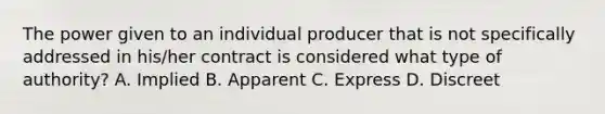 The power given to an individual producer that is not specifically addressed in his/her contract is considered what type of authority? A. Implied B. Apparent C. Express D. Discreet