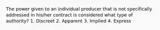 The power given to an individual producer that is not specifically addressed in his/her contract is considered what type of authority? 1. Discreet 2. Apparent 3. Implied 4. Express