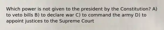 Which power is not given to the president by the Constitution? A) to veto bills B) to declare war C) to command the army D) to appoint justices to the Supreme Court