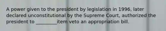 A power given to the president by legislation in 1996, later declared unconstitutional by the Supreme Court, authorized the president to _________item veto an appropriation bill.