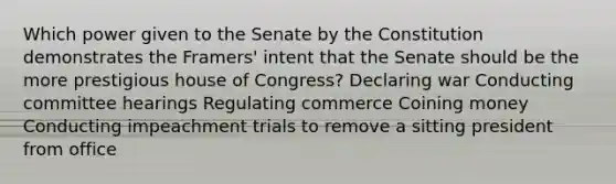 Which power given to the Senate by the Constitution demonstrates the Framers' intent that the Senate should be the more prestigious house of Congress? Declaring war Conducting committee hearings Regulating commerce Coining money Conducting impeachment trials to remove a sitting president from office