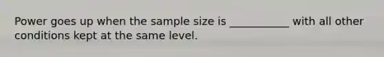 Power goes up when the sample size is ___________ with all other conditions kept at the same level.