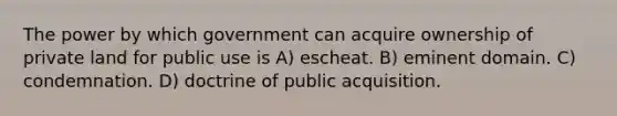 The power by which government can acquire ownership of private land for public use is A) escheat. B) eminent domain. C) condemnation. D) doctrine of public acquisition.