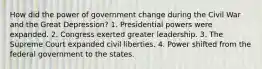 How did the power of government change during the Civil War and the Great Depression? 1. Presidential powers were expanded. 2. Congress exerted greater leadership. 3. The Supreme Court expanded civil liberties. 4. Power shifted from the federal government to the states.