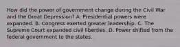 How did the power of government change during the Civil War and the Great Depression? A. Presidential powers were expanded. B. Congress exerted greater leadership. C. The Supreme Court expanded civil liberties. D. Power shifted from the federal government to the states.