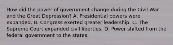 How did the power of government change during the Civil War and the Great Depression? A. Presidential powers were expanded. B. Congress exerted greater leadership. C. The Supreme Court expanded civil liberties. D. Power shifted from the federal government to the states.