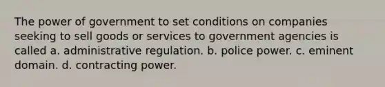 The power of government to set conditions on companies seeking to sell goods or services to government agencies is called a. administrative regulation. b. police power. c. eminent domain. d. contracting power.