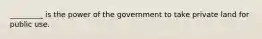 _________ is the power of the government to take private land for public use.