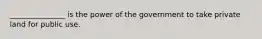 _______________ is the power of the government to take private land for public use.