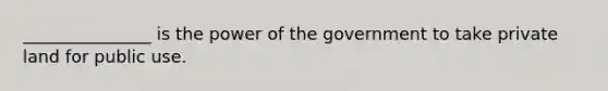 _______________ is the power of the government to take private land for public use.