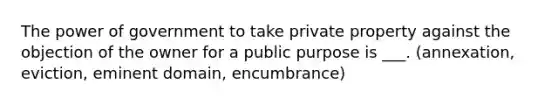 The power of government to take private property against the objection of the owner for a public purpose is ___. (annexation, eviction, eminent domain, encumbrance)