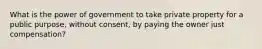 What is the power of government to take private property for a public purpose, without consent, by paying the owner just compensation?