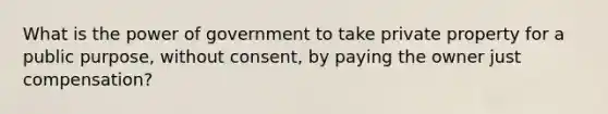 What is the power of government to take private property for a public purpose, without consent, by paying the owner just compensation?