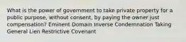 What is the power of government to take private property for a public purpose, without consent, by paying the owner just compensation? Eminent Domain Inverse Condemnation Taking General Lien Restrictive Covenant