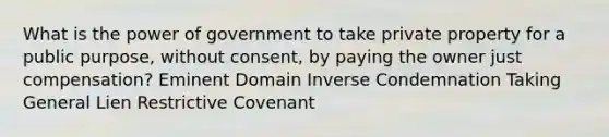 What is the power of government to take private property for a public purpose, without consent, by paying the owner just compensation? Eminent Domain Inverse Condemnation Taking General Lien Restrictive Covenant