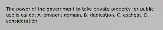 The power of the government to take private property for public use is called: A. eminent domain. B. dedication. C. escheat. D. consideration.