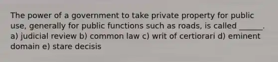 The power of a government to take private property for public use, generally for public functions such as roads, is called ______. a) judicial review b) common law c) writ of certiorari d) eminent domain e) stare decisis