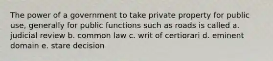 The power of a government to take private property for public use, generally for public functions such as roads is called a. judicial review b. common law c. writ of certiorari d. eminent domain e. stare decision