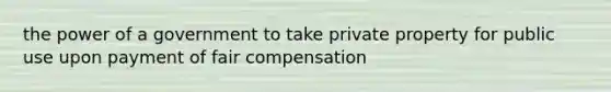 the power of a government to take private property for public use upon payment of fair compensation