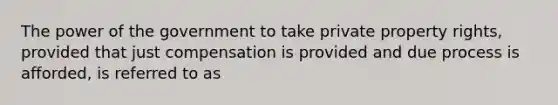 The power of the government to take private property rights, provided that just compensation is provided and due process is afforded, is referred to as