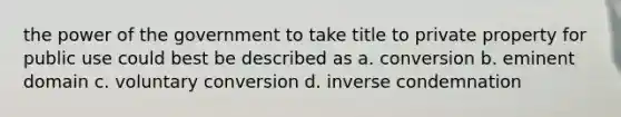 the power of the government to take title to private property for public use could best be described as a. conversion b. eminent domain c. voluntary conversion d. inverse condemnation